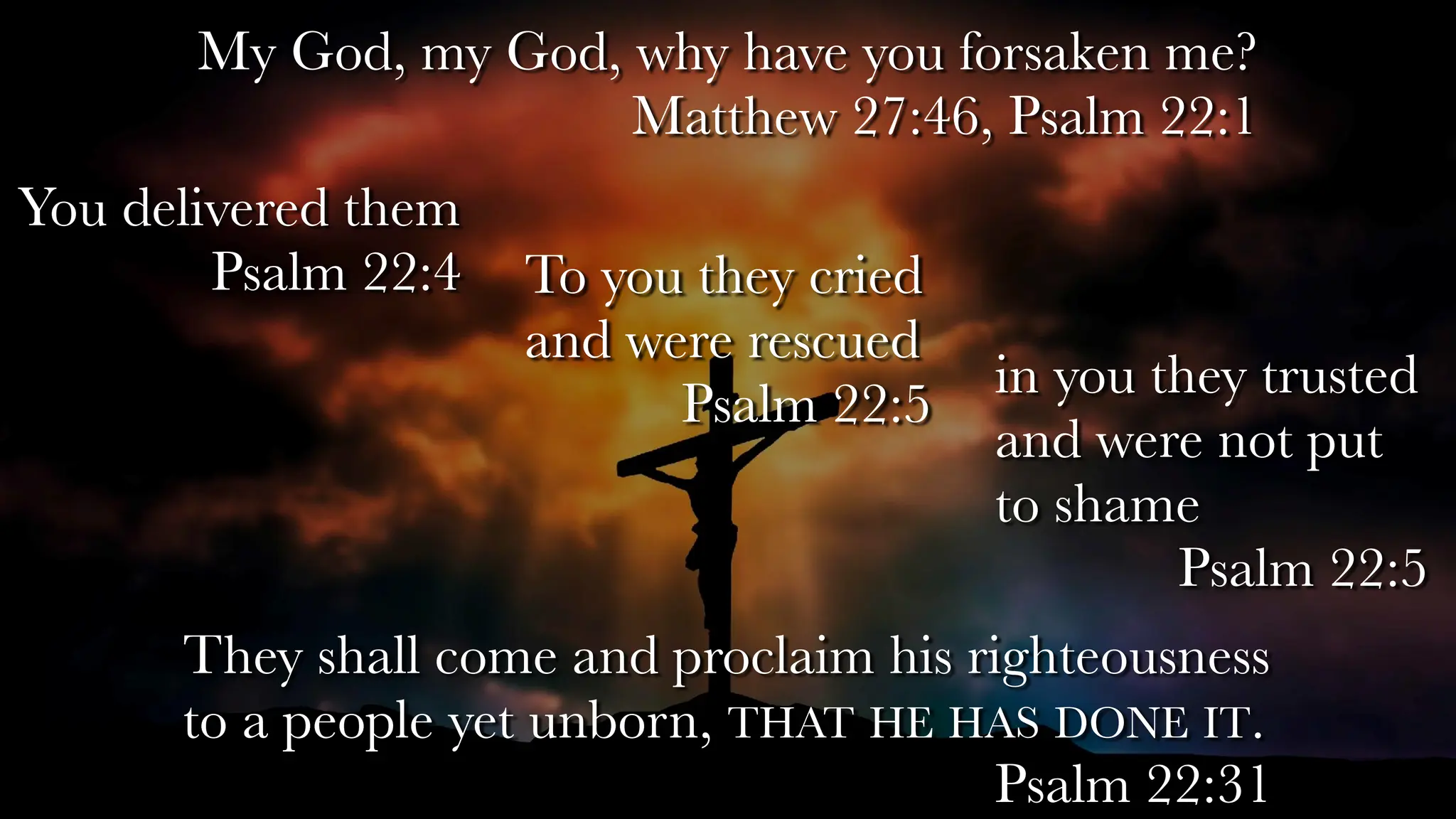 My God, my God, why have you forsaken me?
Matthew 27:46, Psalm 22:1
They shall come and proclaim his righteousness
to a people yet unborn, THAT HE HAS DONE IT.
Psalm 22:31
You delivered them
Psalm 22:4 To you they cried
and were rescued
Psalm 22:5
in you they trusted
and were not put
to shame
Psalm 22:5
 