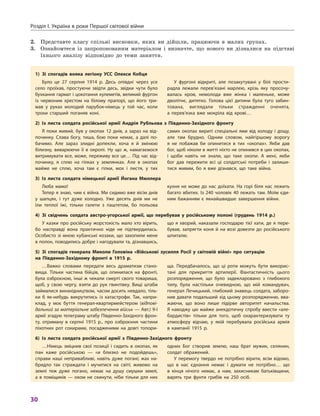 Розділ I. Україна в роки Першої світової війни
30
2.	 Представте класу спільні висновки, яких ви дійшли, працюючи в  малих групах.
3.	 Ознайомтеся із запропонованим матеріалом і  визначте, що нового ви дізналися на підставі
їхнього аналізу відповідно до теми заняття.
1) Зі спогадів вояка легіону УСС Олекси Кобця
Було це 27  серпня 1914  р. Десь опівдні через усе
село проїхав, простуючи звідти десь, звідки чути було
бухкання гармат і цокотання кулеметів, великий фургон
із червоним хрестом на білому прапорі, що його три-
мав у  руках молодий парубок-німець у  той час, коли
трохи старший поганяв коні.
У  фургоні відкриті, але позакутувані у  білі прости-
радла лежали перев’язані марлею, крізь яку просочу-
валась кров, немолода вже жінка і  маленьке, може
дволітнє, дитятко. Голова цієї дитини була туго забин-
тована, виглядали тільки стражденні оченята,
а  перев’язка вже мокріла від крові…
2) Із листа солдата російської армії Андрія Рубльова з  Південно-Західного фронту
Я поки живий, був у  окопах 12  днів, а  зараз на від-
починку. Слава богу, тиша, бою поки немає, а  далі по-
бачимо. Але зараз злидні допекли, хоча я  й змінюю
білизну, виварюючи її в  окропі. Ну що ж, намагаємося
витримувати все, може, переживу все це… Під час від-
починку, я  сплю на гілках у  землянках. Але в  окопах
майже не сплю, хоча там є  гілки, мох і  листя, у  тих
самих окопах вириті спеціальні ями від холоду і  дощу,
але там брудно. Одним словом, найгіршому ворогу
я  не побажав би опинитися в  тих «окопах». Якби дав
бог, щоб ніколи в житті ніхто не опинився в цих окопах,
і  щоби навіть не знали, що таке окопи. А  мені, якби
бог дав пережити всі ці солдатські потреби і  залиши-
тися живим, бо я  вже дізнався, що таке війна.
3) Із листа солдата німецької армії Йогана Мюллера
Люба мамо!
Тепер я знаю, чим є війна. Ми сидимо вже вісім днів
у  шапцях, і  тут дуже холодно. Уже десять днів ми не
їли теплої їжі, тільки галети з  паштетом, бо польова
кухня не може до нас доїхати. На горі біля нас лежить
багато вбитих. Із 240 чоловік 40 лежать там. Моїм єди-
ним бажанням є  якнайшвидше завершення війни.
4) Зі свідчень солдата австро-угорської армії, що перебував у  російському полоні (грудень 1914  р.)
У казки про російську жорстокість мало хто вірить,
бо насправді вона практично ніде не підтвердилась.
Особисто зі мною кубанські козаки, що захопили мене
в полон, поводились добре і нагодували та, дізнавшись,
що я  хворий, наказали господарю тієї хати, де я  пере-
бував, запрягти коня й  на возі довезти до російського
шпиталю.
5) Зі спогадів генерала Миколи Головіна «Військові зусилля Росії у  світовій війні» про ситуацію
на Південно-Західному фронті в  1915  р.
…Важко словами передати весь драматизм стано-
вища. Тільки частина бійців, що опинилася на фронті,
була озброєною, інші ж чекали смерті свого товариша,
щоб, у  свою чергу, взяти до рук гвинтівку. Вищі штаби
займалися винахідництвом, часом досить невдало, тіль-
ки  б як-небудь викрутитись із катастрофи. Так, напри-
клад, у  моє буття генерал-квартирмейстером (відпові-
дальний за матеріальне забезпечення військ — Авт.) 9-ї
армії згадую телеграму штабу Південно-Західного фрон-
ту, отриману в  серпні 1915  р., про озброєння частини
піхотних рот сокирами, посадженими на довгі топори-
ща. Передбачалось, що ці роти можуть бути викорис-
тані для прикриття артилерії. Фантастичність цього
розпорядження, що було задекларовано з  глибокого
тилу, була настільки очевидною, що мій командувач,
генерал Лечицький, глибокий знавець солдата, заборо-
нив давати подальший хід цьому розпорядженню, вва-
жаючи, що воно лише підірве авторитет начальства.
Я наводжу цю майже анекдотичну спробу ввести «але-
бардистів» тільки для того, щоб охарактеризувати ту
атмосферу відчаю, у  якій перебувала російська армія
в  кампанії 1915  р.
6) Із листа солдата російської армії з  Південно-Західного фронту
…Німець зміцнив свої позиції і  сидить в  окопах, як
пан каже російською  — «и близко не подойдешь»,
справи наші непривабливі, навіть дуже погані; жах на-
бридло так страждати і  мучитися на світі; живемо на
землі теж дуже погано, немає на душу смушки землі,
а в поміщиків — оком не скинути, ніби тільки для них
одних Бог створив землю, наш брат мужик, селянин,
солдат ображений.
У  перемогу твердо не потрібно вірити, всім відомо,
що в  нас єднання немає і  думати не потрібно… що
в  кінця нічого немає, а  нам, захисникам батьківщини,
варять три фунти грибів на 250  осіб.
 