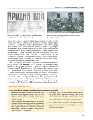 § 7—8. Проголошення автономії України
51
татар, грузинів, молдаван, бурятів, донських козаків, союзу
козацьких військ. Ініціатором проведення З’їзду народів була
Українська Центральна Рада. Представник Тимчасового уряду
М.  Славинський у  своїй доповіді визначив мету з’їзду: перед
скликанням Установчих зборів, які мають проголосити феде-
ративний устрій Росії, обговорити основні засади побудови но-
вої держави. У  своїх виступах делегати присвятили увагу роз-
поділу повноважень між центром і  регіонами у  складі
майбутньої федерації, загальнодержавній і національній мовам,
забезпеченню прав національних меншин, організації націо-
нально-територіальних автономій тощо.
На останньому засіданні З’їзду народів делегати обрали по-
стійно діючу Раду народів, що складалася із чотирьох пред-
ставників від кожного народу  — учасника цього зібрання. Її
головою став М.  Грушевський, а  місцем постійного перебуван-
ня  — Київ. Рада народів мала розробляти основні засади фор-
мування національно-територіальних автономій і  федерації.
Одноголосно було ухвалено ряд постанов, зокрема «Про феде-
ративний устрій Російської держави», «Про національно-пер-
сональну автономію», «Про загальнодержавну і крайову мови».
Важливим було те, що у  своїх рішеннях з’їзд підтримав сфор-
мульоване в  I Універсалі УЦР положення, що народи мають
Документи розповідають
Із  постанови З’їзду народів «Про національно-персональну автономію»
1.	Кожен з населяючих Росію народів має право на на­
ціонально-територіальну автономію, тобто на орга-
нізування нації в  публічно правову спілку, до якої
можуть входити всі члени цього народу на всьому
просторі ­держави.
2.	Обсяг планування, а також певні форми внутрішньої
організації національно-автономної установи визна-
чаються Національними Установчими зборами пев-
ного народу, скликаними на основі вселюдного,
рівного, безпосереднього, таємного, пропорційного
і  без різниці статі голосування.
3.	Державний закон забезпечує національним меншос-
тям, кількість яких досягає в  певному краю визна-
ченого законом числа, право користуватися своєю
мовою як у  місцевих державних чи крайових уста-
новах, так і  в органах місцевого самоуправління.
?? 1.  У чому полягало розуміння національно-персо-
нальної автономії, закріплене в наведеній постанові?
2.  У чому, на вашу думку, полягало історичне зна-
чення цієї постанови?
Анонс про відкриття З’їзду народів у київській газеті
«Народня воля». 8 (21) вересня 1917 р.
Делегати I  Всеукраїнського з’їзду «вільних козаків»
у Чигирині. Жовтень 1917 р.
 