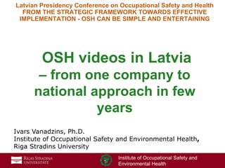 1
Institute of Occupational Safety and
Environmental Health
Latvian Presidency Conference on Occupational Safety and Health
FROM THE STRATEGIC FRAMEWORK TOWARDS EFFECTIVE
IMPLEMENTATION - OSH CAN BE SIMPLE AND ENTERTAINING
OSH videos in Latvia
– from one company to
national approach in few
years
Ivars Vanadzins, Ph.D.
Institute of Occupational Safety and Environmental Health,
Riga Stradins University
 