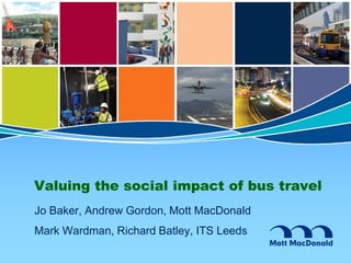 Valuing the social impact of bus travel
Jo Baker, Andrew Gordon, Mott MacDonald
Mark Wardman, Richard Batley, ITS Leeds
 