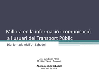 Millora en la informació i comunicació
a l'usuari del Transport Públic
10a jornada AMTU - Sabadell
José Luís Barón Pérez
Mobilitat, Trànsit i Transport
Ajuntament de Sabadell
08 d’abril de 2014
 