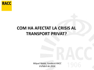 COM HA AFECTAT LA CRISIS AL
TRANSPORT PRIVAT?
Miquel Nadal, Fundació RACC
8 d’abril de 2014
 