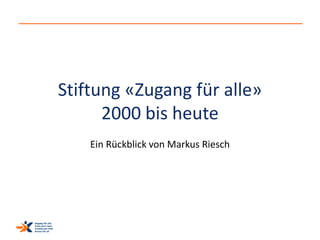 Stiftung «Zugang für alle» 
2000 bis heute 
Ein Rückblick von Markus Riesch 
 