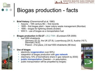 Biogas  production  - facts Brief h istory  (Cheremisinoff et al. 1980)  Assyria – 10th century BC – first records 1859 – first biogas plant – leper colony waste management (Mumbai) 1895 – biogas for lightning streets (Exeter) WW II – use of biogas as a transport ation  fuel Biogas production in E U-27 -  25,2 TWh  (Eurobserv’ER 2009)   toe/1000 inhabitants Germany (51.5),  the UK  (27.8), Luxembourg (24.5), Austria (19.7), Denmark (18.0) ,  Poland -  21st place, 2.6 toe/1000 inhabitants (98 ktoe) Use of biogas electricity ( cogeneration  over 60%)  integration of biogas production with  gas network  (Germany , 10% of biomethane share in gas network by 2030)  public transportation  (Sweden – in assumption,  public transportation will be propelled by biogas) 