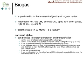 Biogas is produced from the anaerobic digestion of organic matter made up of  4 0- 7 0% CH 4 ,  3 0-50% CO 2 ,  up to 10% other gases, H 2 S,  H, CO,  O 2 ,  and N calorific value 17-27 MJ/m 3  – 5-6 kWh/m 3 Universal biofuel can be used in energy generation and transportation can be  used for all applications designed for natural gas  can be combusted to produce heat  and steam with a heating efficiency up to 55% it can  to generate electricity with an electrical efficiency up to 40% it can generate electricity used  in  co -generation and tri-generation producing heat and electricity at more than 60% efficiency  in the case of fuel cell technology (co- and tri-generation) it can fuel  biogas vehicles it  can be integrated into the natural gas grid if the biogas is upgraded to increase the methane content to 97%.  
