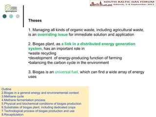 Theses 1. Managing all kinds of  organic waste, including agricultural waste, is an  overriding issue  for immediate solution and application 2. B iogas plant, as  a link  in a  distributed energy generation system , has an important role in  waste recycling development  of energy -producing  function of  farming balancing  the carbon cycle  in the environment 3.  Biogas is  an  universal fuel ,   which can find a wide array of energy uses Outline Biogas in a general energy  and environemental  context  Methane cycle Methane fermentation process Physical and biochemical conditions of biogas production Substrates of biogas plant , including d edicated crops Technological process  of biogas production  and  use Recapitulation 