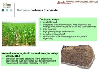 B iomass  –  problems to consider Dedicated crops available land integrated crop rotation (food, feed, industrial and energy production should be taken into consideration) intercropping high yielding crops and cultivars  avoiding  monoculture! optimization of fertilization (production, use of digestate) Animal waste, agricultural residues, industry waste, etc.)   sanitation of waste according to the procedures applicable to such substrates due to potential health hazards and epizootics (category I, II, or III). 