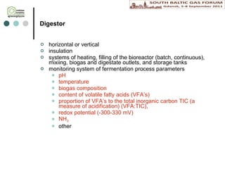 Digestor horizontal or vertical insulation  systems of heating, fil l ing of the bioreactor (batch, continuous),  mixi ing,  biogas  and d igestate  outlets ,   and storage tanks monitoring system of fermentation process parameters pH  temperature b iogas  composition content of volatile fatty acids (VFA’s) proportion of VFA’s to the total inorganic carbon TIC (a measure of acidification) (VFA:TIC),  r edox potential (-300-330 mV) NH 3 other 