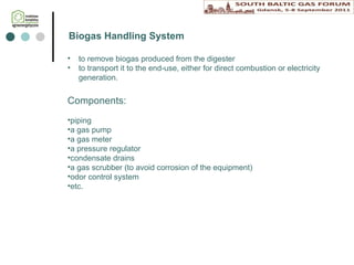 to remove biogas produced from the digester t o transport it to the end-use, either for direct combustion or electricity generation.  Biog as Handling  System Components: piping  a gas pump  a gas meter  a pressure regulator condensate drains a gas scrubber (to avoid corrosion of the equipment) odor control system  etc. 