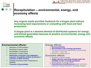 Recapitulation  – environmental, energy, and economy effects Any organic waste provides feedstock for  a  biogas plant without increasing land requirements or competing with food and feed production. A biogas plant is a desired element of distributed systems for energy and biofuel generation because of positive  environmental, energy and economic effects.  Environmental effects: Reduction of GHG emission Recycling of organic waste Neutralization of pathogens Deactivation of weed seeds Biofertiliser production from digestate = reduction of synthetic fertilizer production = reduction of GHG emission Possible  processing  reuse of liquid part of digestate Protection of groundwater Energy effects: Universal biofuels Decentralized units of energy generation The idea of prosumer implementation (local energy production – local use) Element of energy security Economic effects: Resultant of above benefits Added value by  converting  storage waste into profitable centers of energy generation Independence on energy import Diversification of profit sources  (green and brown certificates, selling biofertilizer, bioenergy, biofuel) 