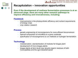 Recapitulation  – i nnovation opportunities Even if the development of methane fermentation processes is at an advanced stage, there are many other research pathways to improve efficiency and innovativeness, including : Feedstock improvements in the photosynthetic efficiency and nutrient requirements of energy crops crop rotation research Process genetic engineering of microorganisms for more efficient bioconversion optimal composition of microflora to a given substrate specification of microorganisms to run methane or hydrogen fermentation Technology modularization, standardization of  modules for  biogas plant development of micro biogas plants biogas plants at farm level  may recycle  organic residues of both municipalities and the agr i -industrial sector 