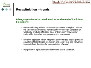 Recapitulation  – trends A biogas plant may be considered as an element of the future biorafinery: element of integration of conversion processes to exploit 100% of the value of raw material, including effective energy utilization of waste (by-products of biogas plant or biorefinery may be raw material for the other energy conversion processes)  systemic approach which integrates decentralized biogas plants in a system of local biogas production and supply to a gas network or for public fleet (logistics for transportation of waste) integration of agricultural and communal waste utilization. 