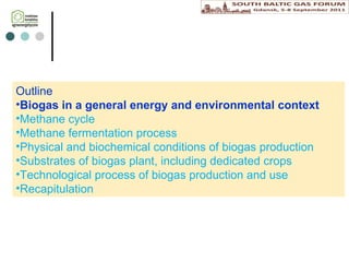 Outline Biogas in a general energy  and environmental  context  Methane cycle Methane fermentation process Physical and biochemical conditions of biogas production Substrates of biogas plant , including d edicated crops Technological process  of biogas production  and  use Recapitulation 