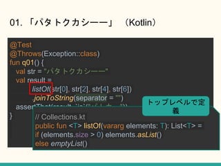 01. ѥȥ`` Kotlin
@Test
@Throws(Exception::class)
fun q01() {
val str = "ѥȥ``"
val result =
listOf(str[0], str[2], str[4], str[6])
.joinToString(separator = "")
assertThat(result, `is`("ѥȥ`"))
} // Collections.kt
public fun <T> listOf(vararg elements: T): List<T> =
if (elements.size > 0) elements.asList()
else emptyList()
ȥåץ٥Ƕ
x
 