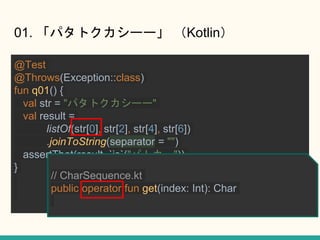01. ѥȥ`` Kotlin
@Test
@Throws(Exception::class)
fun q01() {
val str = "ѥȥ``"
val result =
listOf(str[0], str[2], str[4], str[6])
.joinToString(separator = "")
assertThat(result, `is`("ѥȥ`"))
}
// CharSequence.kt
public operator fun get(index: Int): Char
 