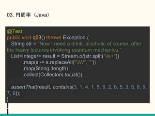 03. ʣJava
@Test
public void q03() throws Exception {
String str = "Now I need a drink, alcoholic of course, after
the heavy lectures involving quantum mechanics.";
List<Integer> result = Stream.of(str.split("s+"))
.map(s -> s.replaceAll("W", ""))
.map(String::length)
.collect(Collectors.toList());
assertThat(result, contains(3, 1, 4, 1, 5, 9, 2, 6, 5, 3, 5, 8, 9,
7, 9));
}
 