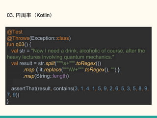 03. ʣKotlin
@Test
@Throws(Exception::class)
fun q03() {
val str = "Now I need a drink, alcoholic of course, after the
heavy lectures involving quantum mechanics."
val result = str.split("""s+""".toRegex())
.map { it.replace("""W+""".toRegex(), "") }
.map(String::length)
assertThat(result, contains(3, 1, 4, 1, 5, 9, 2, 6, 5, 3, 5, 8, 9,
7, 9))
}
 