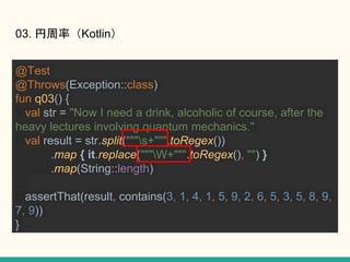 03. ʣKotlin
@Test
@Throws(Exception::class)
fun q03() {
val str = "Now I need a drink, alcoholic of course, after the
heavy lectures involving quantum mechanics."
val result = str.split("""s+""".toRegex())
.map { it.replace("""W+""".toRegex(), "") }
.map(String::length)
assertThat(result, contains(3, 1, 4, 1, 5, 9, 2, 6, 5, 3, 5, 8, 9,
7, 9))
}
 