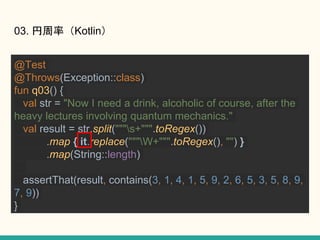 03. ʣKotlin
@Test
@Throws(Exception::class)
fun q03() {
val str = "Now I need a drink, alcoholic of course, after the
heavy lectures involving quantum mechanics."
val result = str.split("""s+""".toRegex())
.map { it.replace("""W+""".toRegex(), "") }
.map(String::length)
assertThat(result, contains(3, 1, 4, 1, 5, 9, 2, 6, 5, 3, 5, 8, 9,
7, 9))
}
 