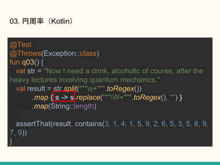 03. ʣKotlin
@Test
@Throws(Exception::class)
fun q03() {
val str = "Now I need a drink, alcoholic of course, after the
heavy lectures involving quantum mechanics."
val result = str.split("""s+""".toRegex())
.map { s -> s.replace("""W+""".toRegex(), "") }
.map(String::length)
assertThat(result, contains(3, 1, 4, 1, 5, 9, 2, 6, 5, 3, 5, 8, 9,
7, 9))
}
 