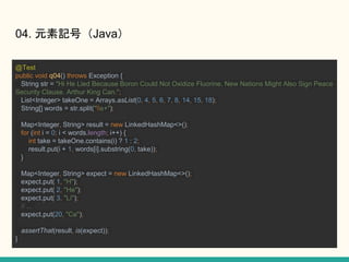 04. ԪӛţJava
@Test
public void q04() throws Exception {
String str = "Hi He Lied Because Boron Could Not Oxidize Fluorine. New Nations Might Also Sign Peace
Security Clause. Arthur King Can.";
List<Integer> takeOne = Arrays.asList(0, 4, 5, 6, 7, 8, 14, 15, 18);
String[] words = str.split("s+");
Map<Integer, String> result = new LinkedHashMap<>();
for (int i = 0; i < words.length; i++) {
int take = takeOne.contains(i) ? 1 : 2;
result.put(i + 1, words[i].substring(0, take));
}
Map<Integer, String> expect = new LinkedHashMap<>();
expect.put( 1, "H");
expect.put( 2, "He");
expect.put( 3, "Li");
// ...
expect.put(20, "Ca");
assertThat(result, is(expect));
}
 