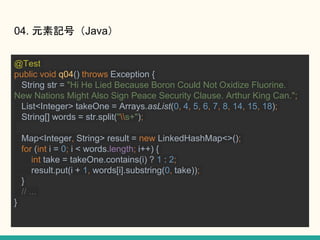 04. ԪӛţJava
@Test
public void q04() throws Exception {
String str = "Hi He Lied Because Boron Could Not Oxidize Fluorine.
New Nations Might Also Sign Peace Security Clause. Arthur King Can.";
List<Integer> takeOne = Arrays.asList(0, 4, 5, 6, 7, 8, 14, 15, 18);
String[] words = str.split("s+");
Map<Integer, String> result = new LinkedHashMap<>();
for (int i = 0; i < words.length; i++) {
int take = takeOne.contains(i) ? 1 : 2;
result.put(i + 1, words[i].substring(0, take));
}
// ...
}
 