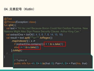 @Test
@Throws(Exception::class)
fun q04() {
val text = "Hi He Lied Because Boron Could Not Oxidize Fluorine. New
Nations Might Also Sign Peace Security Clause. Arthur King Can."
val extractOne = listOf(0, 4, 5, 6, 7, 8, 14, 15, 18)
val result = text.split("""s+""".toRegex())
.mapIndexed { i, s ->
if (extractOne.contains(i)) i + 1 to s.take(1)
else i + 1 to s.take(2)
}.toMap()
// ...
}
04. ԪӛţKotlin
// Tuples.kt
public infix fun <A, B> A.to(that: B): Pair<A, B> = Pair(this, that)
 