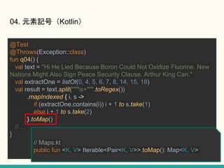 @Test
@Throws(Exception::class)
fun q04() {
val text = "Hi He Lied Because Boron Could Not Oxidize Fluorine. New
Nations Might Also Sign Peace Security Clause. Arthur King Can."
val extractOne = listOf(0, 4, 5, 6, 7, 8, 14, 15, 18)
val result = text.split("""s+""".toRegex())
.mapIndexed { i, s ->
if (extractOne.contains(i)) i + 1 to s.take(1)
else i + 1 to s.take(2)
}.toMap()
// ...
}
04. ԪӛţKotlin
// Maps.kt
public fun <K, V> Iterable<Pair<K, V>>.toMap(): Map<K, V>
 