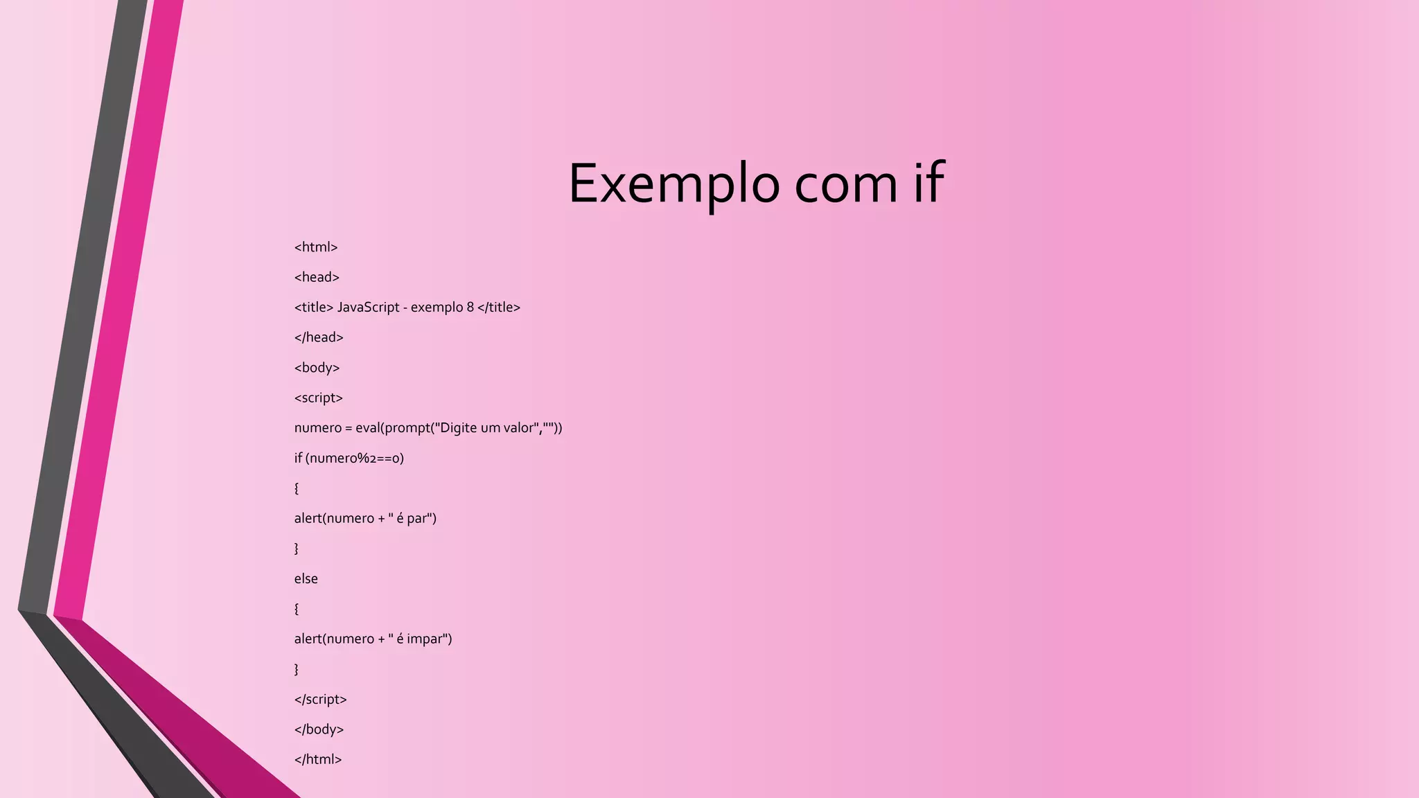 Exemplo com if
<html>
<head>
<title> JavaScript - exemplo 8 </title>
</head>
<body>
<script>
numero = eval(prompt("Digite um valor",""))
if (numero%2==0)
{
alert(numero + " é par")
}
else
{
alert(numero + " é impar")
}
</script>
</body>
</html>
 