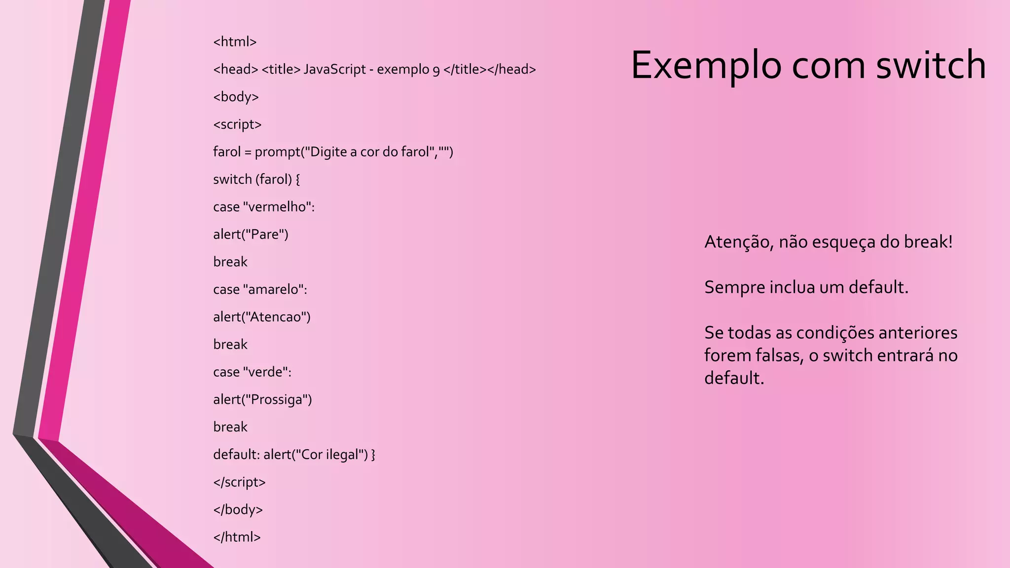 Exemplo com switch
<html>
<head> <title> JavaScript - exemplo 9 </title></head>
<body>
<script>
farol = prompt("Digite a cor do farol","")
switch (farol) {
case "vermelho":
alert("Pare")
break
case "amarelo":
alert("Atencao")
break
case "verde":
alert("Prossiga")
break
default: alert("Cor ilegal") }
</script>
</body>
</html>
Atenção, não esqueça do break!
Sempre inclua um default.
Se todas as condições anteriores
forem falsas, o switch entrará no
default.
 