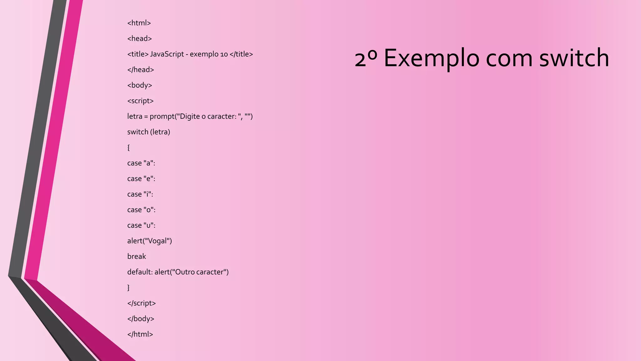 2º Exemplo com switch
<html>
<head>
<title> JavaScript - exemplo 10 </title>
</head>
<body>
<script>
letra = prompt("Digite o caracter: ", "")
switch (letra)
{
case "a":
case "e":
case "i":
case "o":
case "u":
alert("Vogal")
break
default: alert("Outro caracter")
}
</script>
</body>
</html>
 