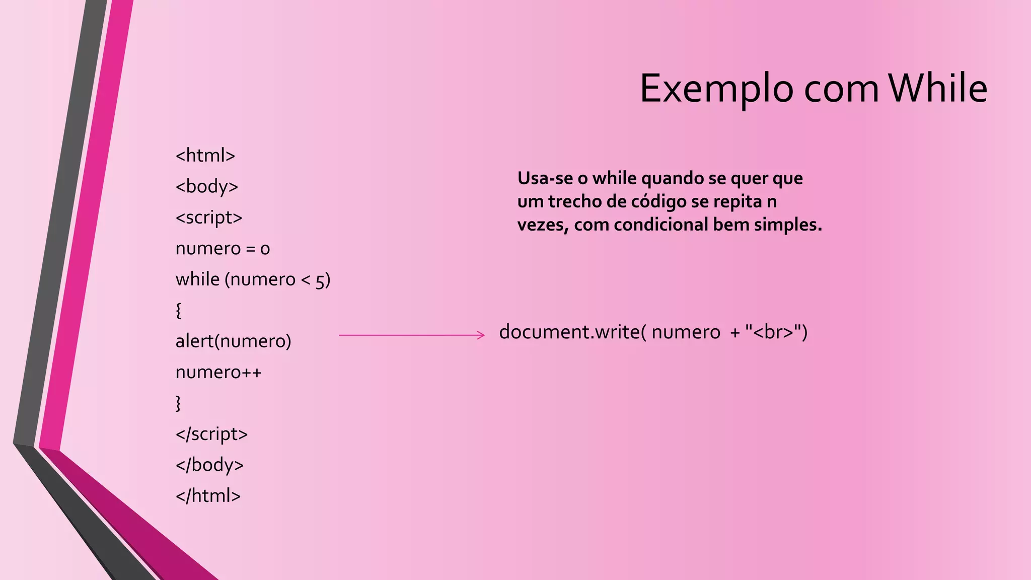 Exemplo comWhile
<html>
<body>
<script>
numero = 0
while (numero < 5)
{
alert(numero)
numero++
}
</script>
</body>
</html>
Usa-se o while quando se quer que
um trecho de código se repita n
vezes, com condicional bem simples.
document.write( numero + "<br>")
 