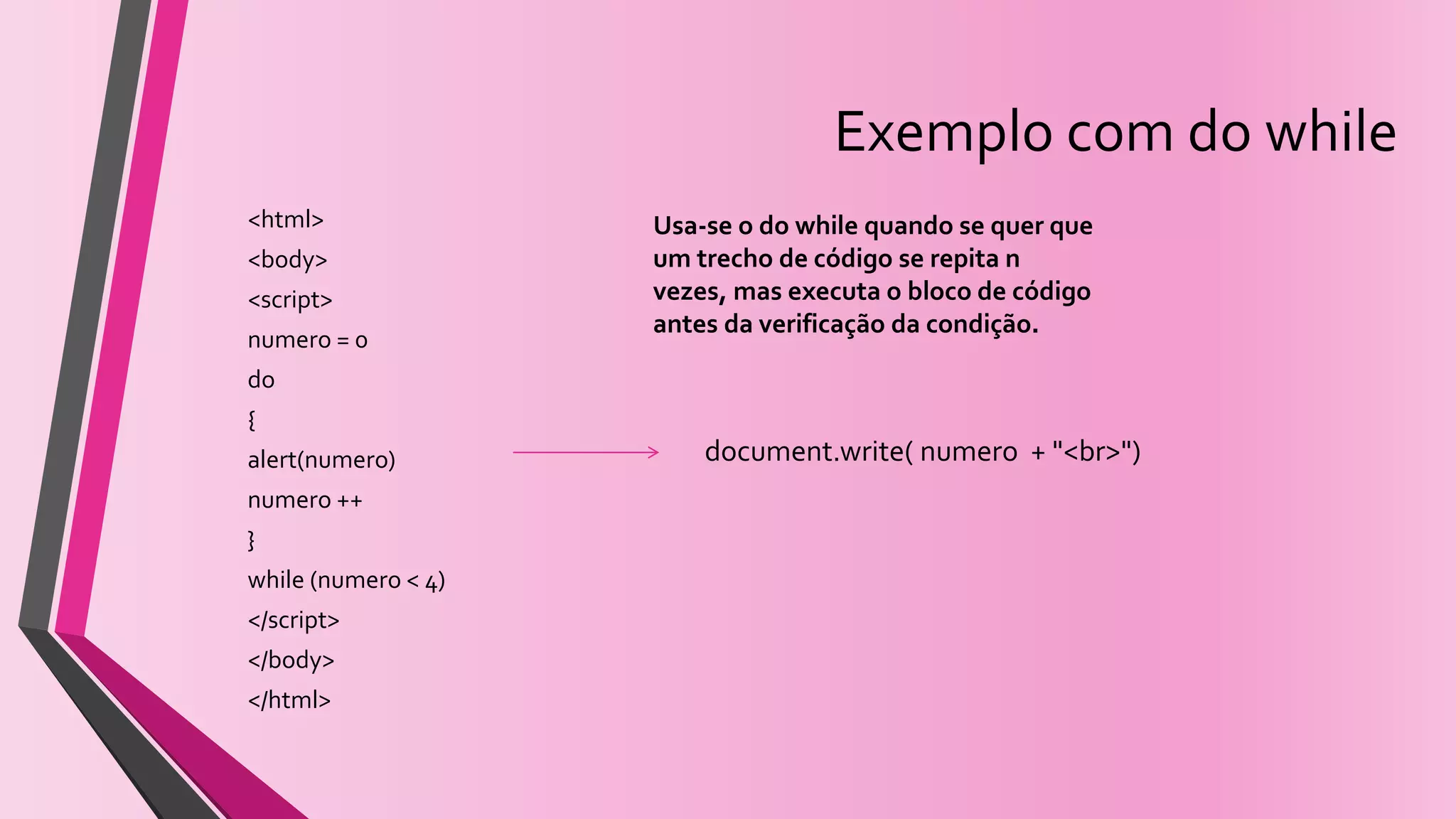 Exemplo com do while
<html>
<body>
<script>
numero = 0
do
{
alert(numero)
numero ++
}
while (numero < 4)
</script>
</body>
</html>
Usa-se o do while quando se quer que
um trecho de código se repita n
vezes, mas executa o bloco de código
antes da verificação da condição.
document.write( numero + "<br>")
 