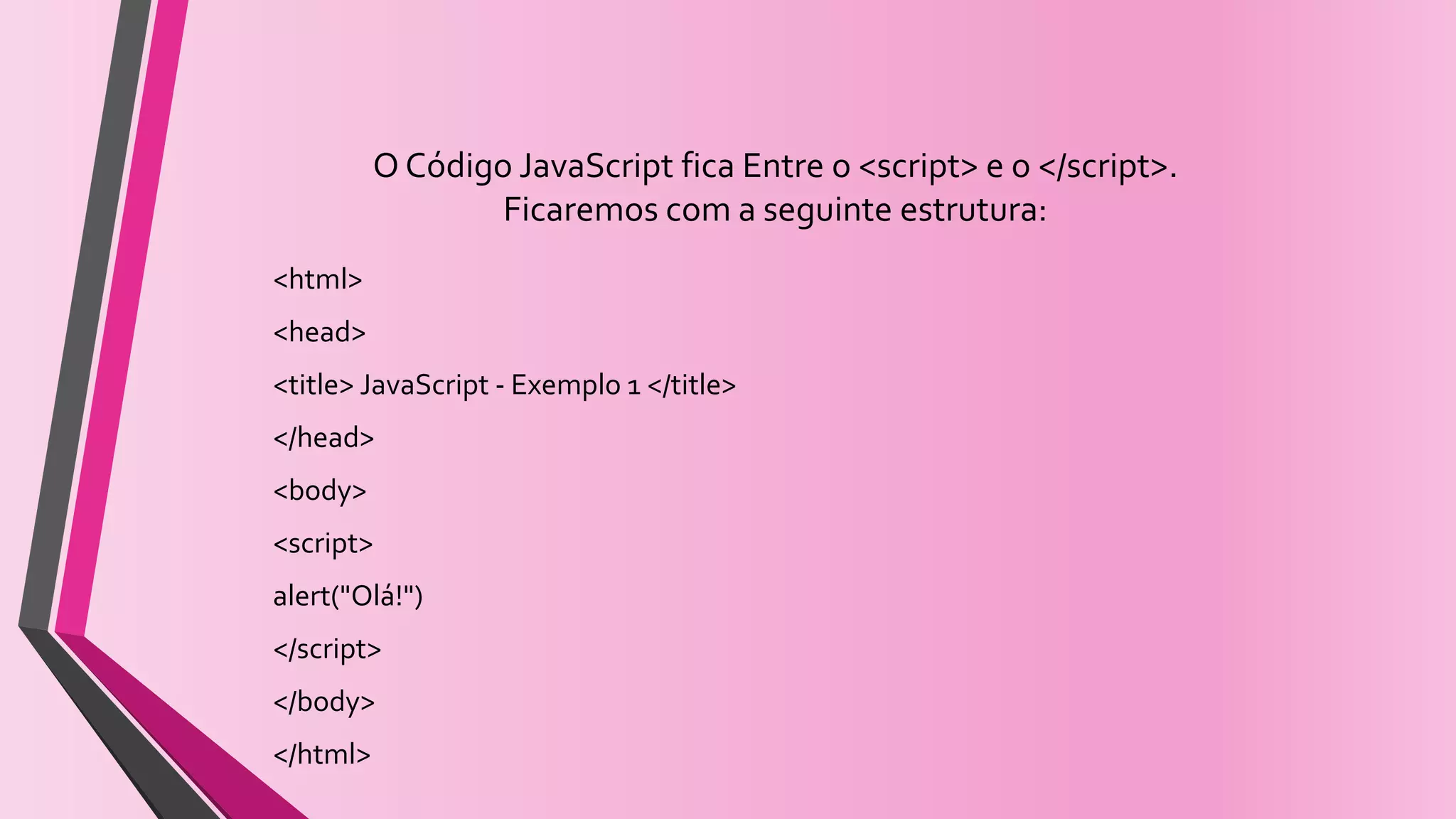 O Código JavaScript fica Entre o <script> e o </script>.
Ficaremos com a seguinte estrutura:
<html>
<head>
<title> JavaScript - Exemplo 1 </title>
</head>
<body>
<script>
alert("Olá!")
</script>
</body>
</html>
 