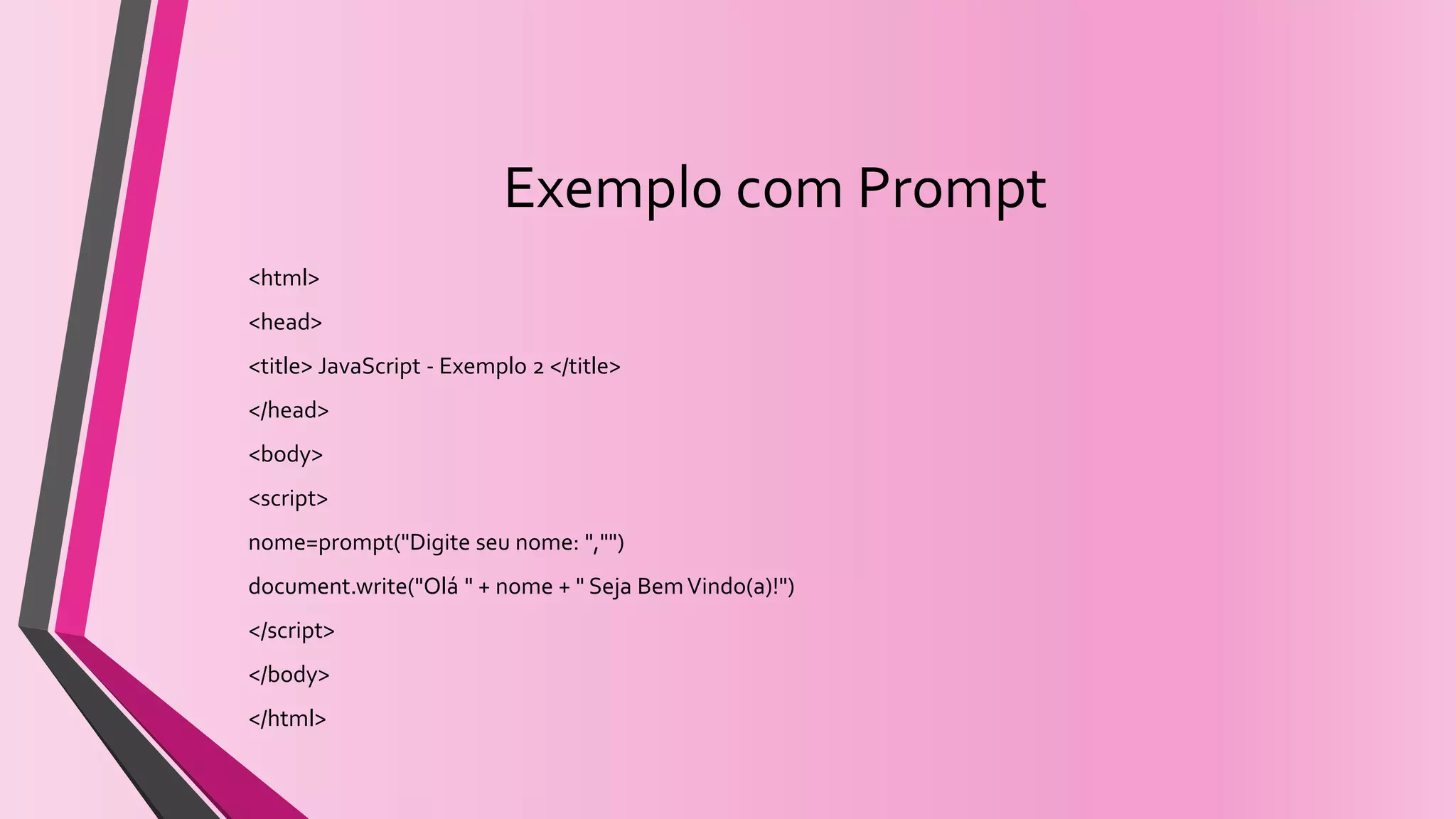 Exemplo com Prompt
<html>
<head>
<title> JavaScript - Exemplo 2 </title>
</head>
<body>
<script>
nome=prompt("Digite seu nome: ","")
document.write("Olá " + nome + " Seja BemVindo(a)!")
</script>
</body>
</html>
 
