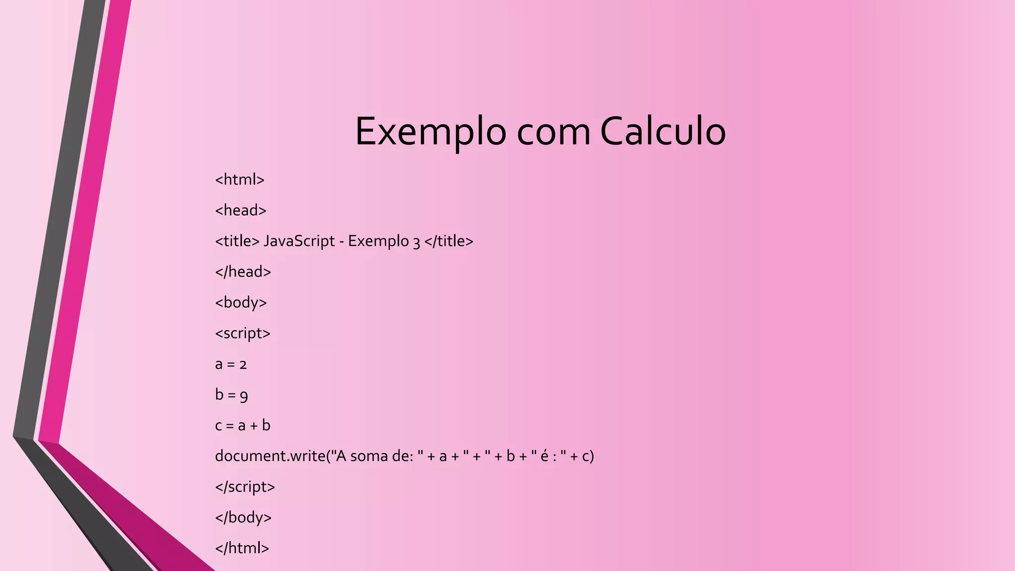 Exemplo com Calculo
<html>
<head>
<title> JavaScript - Exemplo 3 </title>
</head>
<body>
<script>
a = 2
b = 9
c = a + b
document.write("A soma de: " + a + " + " + b + " é : " + c)
</script>
</body>
</html>
 