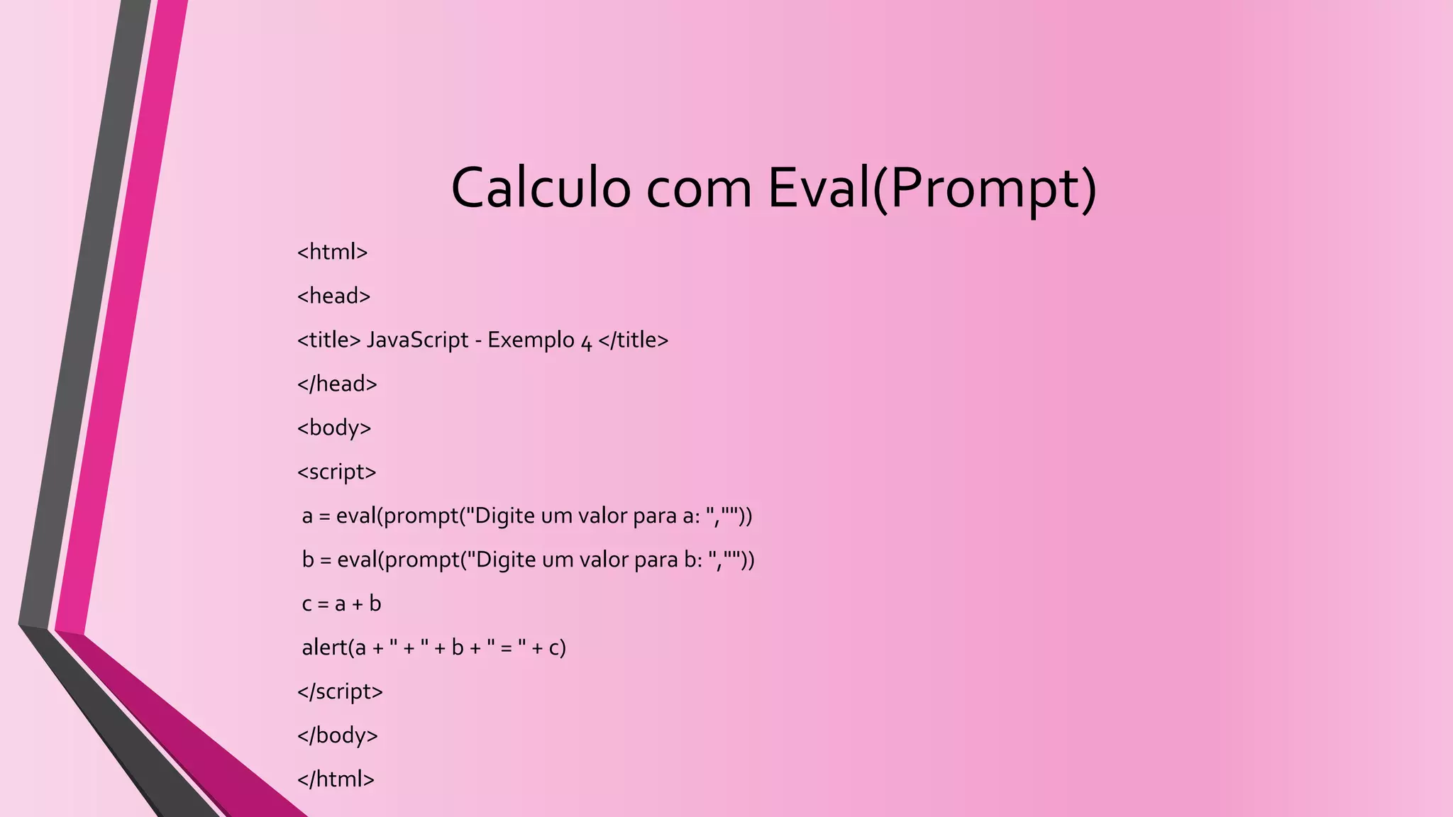 Calculo com Eval(Prompt)
<html>
<head>
<title> JavaScript - Exemplo 4 </title>
</head>
<body>
<script>
a = eval(prompt("Digite um valor para a: ",""))
b = eval(prompt("Digite um valor para b: ",""))
c = a + b
alert(a + " + " + b + " = " + c)
</script>
</body>
</html>
 