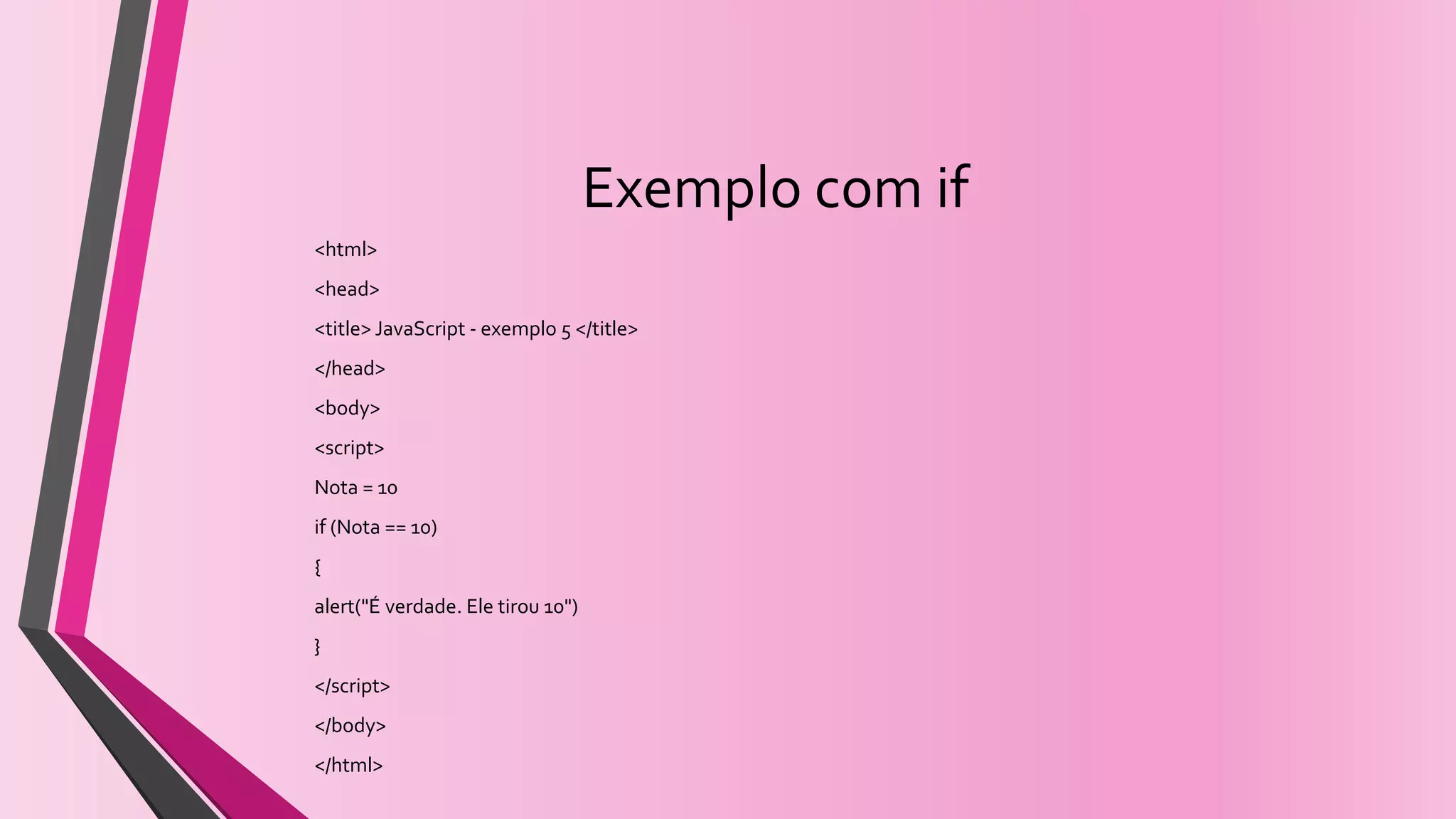Exemplo com if
<html>
<head>
<title> JavaScript - exemplo 5 </title>
</head>
<body>
<script>
Nota = 10
if (Nota == 10)
{
alert("É verdade. Ele tirou 10")
}
</script>
</body>
</html>
 