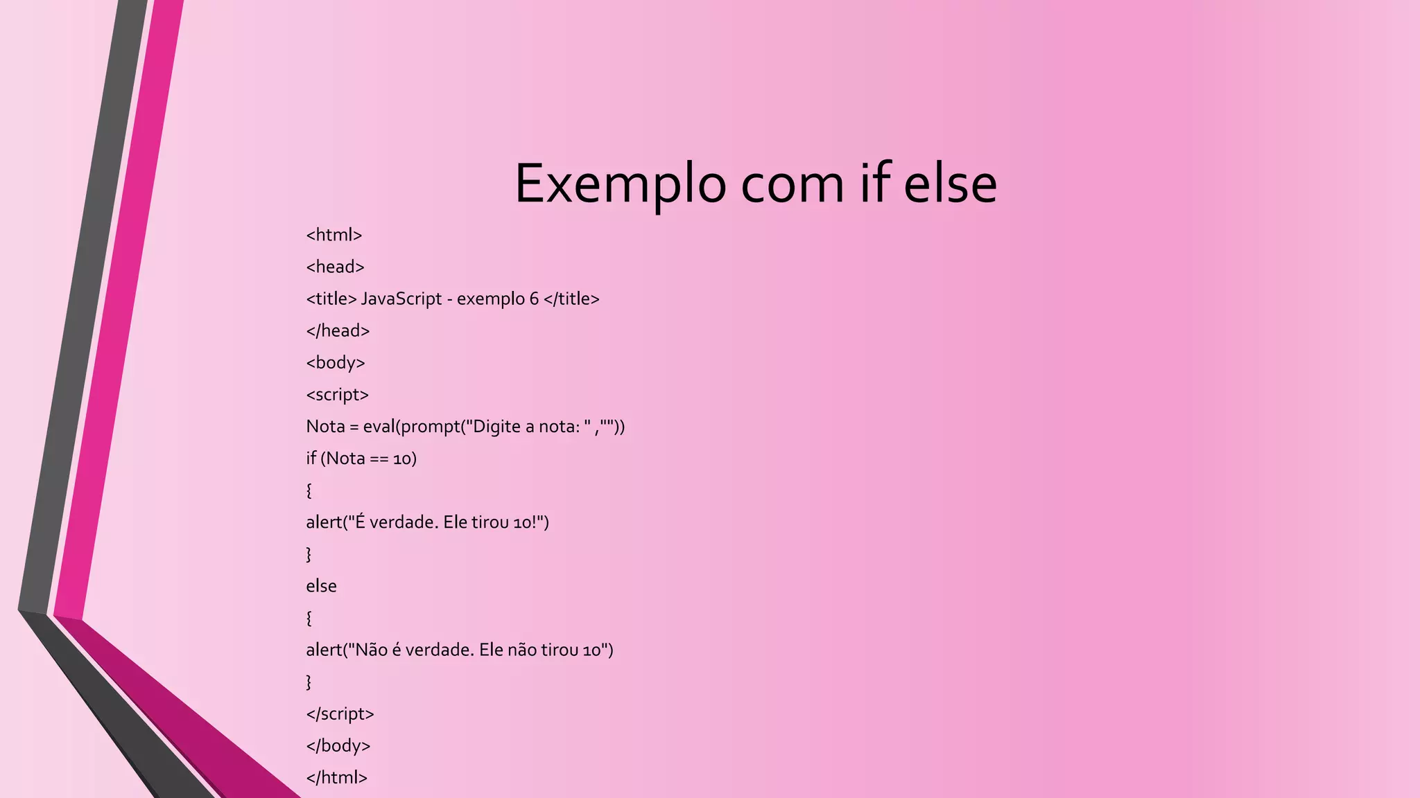 Exemplo com if else
<html>
<head>
<title> JavaScript - exemplo 6 </title>
</head>
<body>
<script>
Nota = eval(prompt("Digite a nota: " ,""))
if (Nota == 10)
{
alert("É verdade. Ele tirou 10!")
}
else
{
alert("Não é verdade. Ele não tirou 10")
}
</script>
</body>
</html>
 