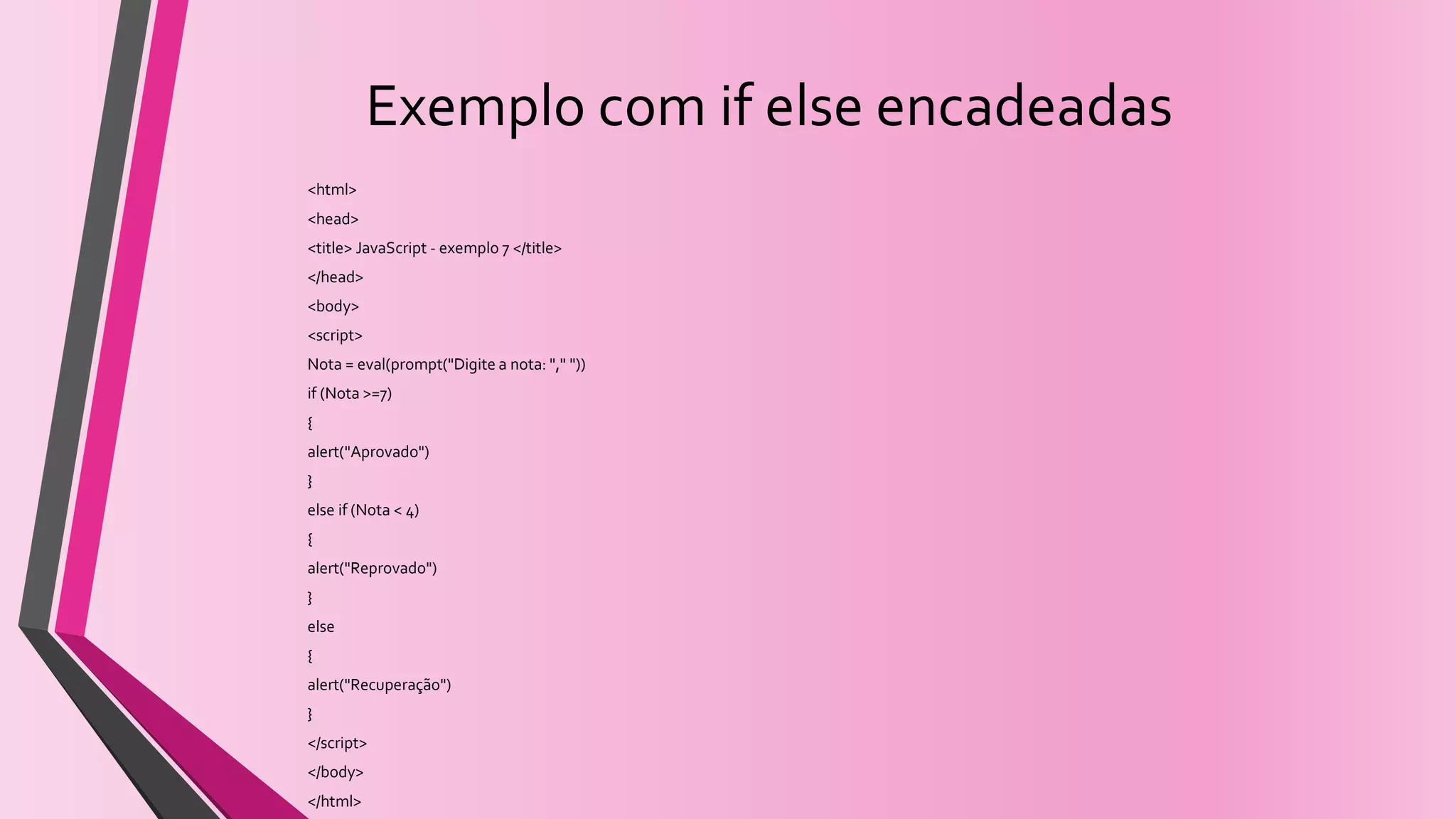 Exemplo com if else encadeadas
<html>
<head>
<title> JavaScript - exemplo 7 </title>
</head>
<body>
<script>
Nota = eval(prompt("Digite a nota: "," "))
if (Nota >=7)
{
alert("Aprovado")
}
else if (Nota < 4)
{
alert("Reprovado")
}
else
{
alert("Recuperação")
}
</script>
</body>
</html>
 