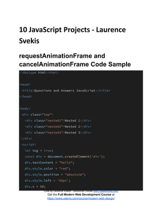 10 JavaScript Projects - Laurence
Svekis
requestAnimationFrame and
cancelAnimationFrame Code Sample
<!doctype html><html>
<head>
<title>Questions and Answers JavaScript</title>
</head>
<body>
<div class="top">
<div class="nested1">Nested 1</div>
<div class="nested2">Nested 2</div>
<div class="nested3">Nested 3</div>
</div>
<script>
let tog = true;
const div = document.createElement('div');
div.textContent = "hello";
div.style.color = "red";
div.style.position = "absolute";
div.style.left = '50px';
div.x = 50;
Code by Laurence Svekis - JavaScript Course https://basescripts.com/
Get the Full Modern Web Development Course at
https://www.udemy.com/course/modern-web-design/
 