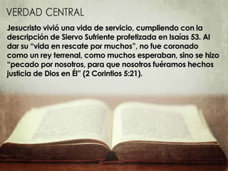 Jesucristo vivió una vida de servicio, cumpliendo con la
descripción de Siervo Sufriente profetizada en Isaías 53. Al
dar su “vida en rescate por muchos”, no fue coronado
como un rey terrenal, como muchos esperaban, sino se hizo
“pecado por nosotros, para que nosotros fuéramos hechos
justicia de Dios en Él” (2 Corintios 5:21).
 