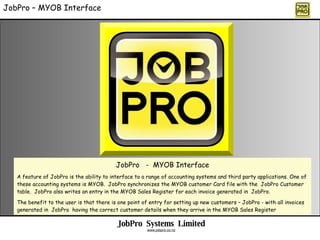 JobPro – MYOB Interface JobPro  -  MYOB Interface A feature of JobPro is the ability to interface to a range of accounting systems and third party applications. One of these accounting systems is MYOB.  JobPro synchronizes the MYOB customer Card file with the  JobPro Customer table.  JobPro also writes an entry in the MYOB Sales Register for each invoice generated in  JobPro. The benefit to the user is that there is one point of entry for setting up new customers – JobPro - with all invoices generated in  JobPro  having the correct customer details when they arrive in the MYOB Sales Register JobPro  Systems  Limited www.jobpro.co.nz 