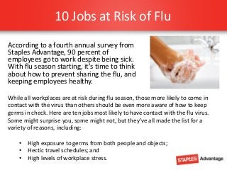10 Jobs at Risk of Flu
According to a fourth annual survey from
Staples Advantage, 90 percent of
employees go to work despite being sick.
With flu season starting, it’s time to think
about how to prevent sharing the flu, and
keeping employees healthy.
While all workplaces are at risk during flu season, those more likely to come in
contact with the virus than others should be even more aware of how to keep
germs in check. Here are ten jobs most likely to have contact with the flu virus.
Some might surprise you, some might not, but they’ve all made the list for a
variety of reasons, including:
• High exposure to germs from both people and objects;
• Hectic travel schedules; and
• High levels of workplace stress.

 