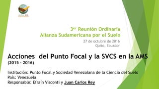 3er Reunión Ordinaria
Alianza Sudamericana por el Suelo
27 de octubre de 2016
Quito, Ecuador
Acciones del Punto Focal y la SVCS en la AMS
(2015 - 2016)
Institución: Punto Focal y Sociedad Venezolana de la Ciencia del Suelo
País: Venezuela
Responsable: Efraín Visconti y Juan Carlos Rey
 