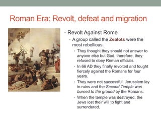 Roman Era: Revolt, defeat and migration
               • Revolt Against Rome
                 • A group called the Zealots were the
                   most rebellious.
                   • They thought they should not answer to
                     anyone else but God, therefore, they
                     refused to obey Roman officials.
                   • In 66 AD they finally revolted and fought
                     fiercely against the Romans for four
                     years.
                   • They were not successful. Jerusalem lay
                     in ruins and the Second Temple was
                     burned to the ground by the Romans.
                   • When the temple was destroyed, the
                     Jews lost their will to fight and
                     surrendered.
 