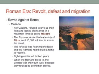 Roman Era: Revolt, defeat and migration
• Revolt Against Rome
  • Masada
   • Few Zealots, refused to give up their
       fight and locked themselves in a
       mountain fortress called Masada
   •   The Romans, under the leadership of
       Titus, sent 15,000 soldiers to smash
       the revolt.
   •   The fortress was near impenetrable
       and the Romans had to build a ramp
       to reach it.
   •   Fighting continued for two years.
   •   When the Romans broke in, the
       Zealots took their own lives, because
       they refused to be Roman slaves.
 