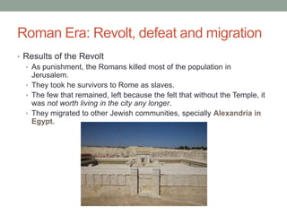 Roman Era: Revolt, defeat and migration
• Results of the Revolt
  • As punishment, the Romans killed most of the population in
    Jerusalem.
  • They took he survivors to Rome as slaves.
  • The few that remained, left because the felt that without the Temple, it
    was not worth living in the city any longer.
  • They migrated to other Jewish communities, specially Alexandria in
    Egypt.
 