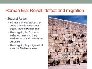 Roman Era: Revolt, defeat and migration
• Second Revolt
  • 60 years after Masada, the
    Jews chose to revolt once
    again, tired of Roman rule.
  • Once again, the Romans
    defeated them and they
    decided to ban all Jews from
    Jerusalem.
  • Once again, they migrated all
    over the Mediterranean.
 